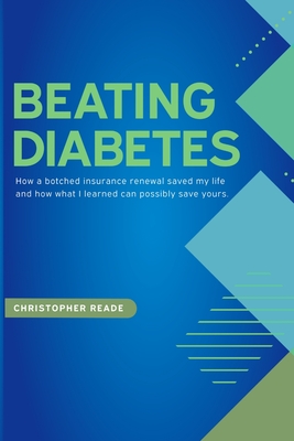 Beating Diabetes: How a botched insurance renewal saved my life and how what I learned can possibly save yours. - Christopher Reade