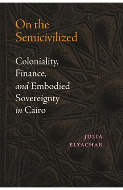 Coperta cărții 'On the Semicivilized: Coloniality, Finance, and Embodied Sovereignty in Cairo - Julia Elyachar'