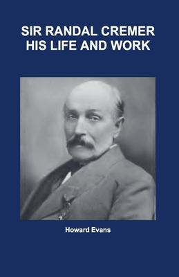 Sir Randal Cremer His Life and Works - Howard Evans