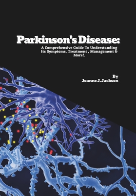 Parkinson's Disease: A Comprehensive Guide To Understanding Its Symptoms, Treatment, Management & More! - Joanne J. Jackson