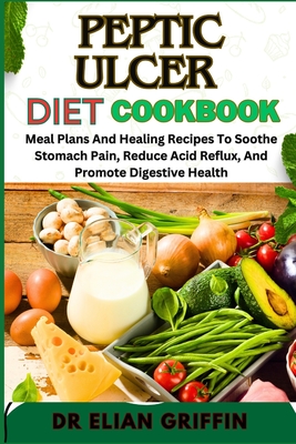 Peptic Ulcer Diet Cookbook: Meal Plans And Healing Recipes To Soothe Stomach Pain, Reduce Acid Reflux, And Promote Digestive Health - Elian Griffin