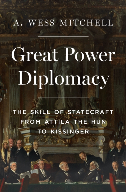 Great Power Diplomacy: The Skill of Statecraft from Attila the Hun to Kissinger - A. Wess Mitchell