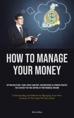 How To Manage Your Money: Getting Rid Of Debt, Loans, Credit Card Debt, And Mortgages Is A Proven Strategy That Can Help You Take Control Of You - Morton Adkins