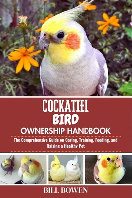 Cockatiel Bird Ownership Handbook: The Comprehensive Guide on Caring, Training, Feeding, and Raising a Healthy Pet - Bill Bowen