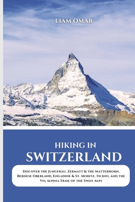 Hiking in Switzerland 2025: Discover the Jungfrau, Zermatt & the Matterhorn, Bernese Oberland, Engadine & St. Moritz, Ticino, and the Via Alpina Trail - Liam Omar