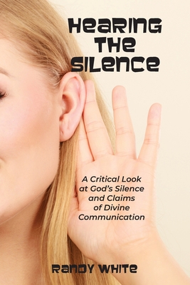 Hearing The Silence: A Critical Look at God's Silence and Claims of Divine Communication - Randy White