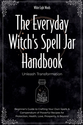 The Everyday Witch's Spell Jar Handbook: Unleash Transformation - Beginner's Guide to Crafting Your Own Spells & Compendium of Powerful Recipes for Pr - White Light Words
