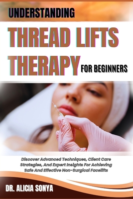 Understanding Thread Lifts Therapy for Beginners: Discover Advanced Techniques, Client Care Strategies, And Expert Insights For Achieving Safe And Eff - Alicia Sonya