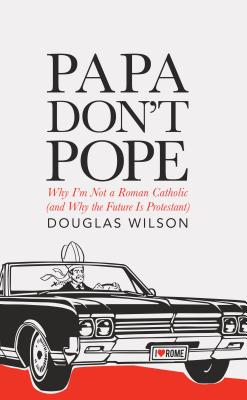 Papa Don't Pope: Why I'm Not a Roman Catholic (and Why the Future is Protestant) - Douglas Wilson