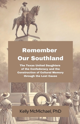 Remember our Southland: The Texas United Daughters of the Confederacy and the Construction of Cultural Memory through the Lost Cause - Kelly Mcmichael