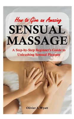 How To Give an Amazing Sensual Massage: A Step-by-Step Beginner's Guide to Unleashing Sensual Pleasure - Olivier J. Wyatt
