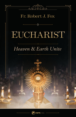 The Eucharist: Heaven & Earth Unite - Robert J. Fox