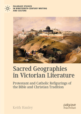 Sacred Geographies in Victorian Literature: Protestant and Catholic Refigurings of the Bible and Christian Tradition - Keith Hanley