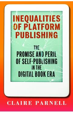 Inequalities of Platform Publishing: The Promise and Peril of Self-Publishing in the Digital Book Era - Claire Parnell