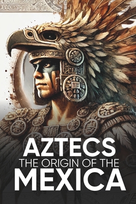 Aztecs the Origin of the Mexica Illustrated: Myths, History, and Culture of a Legendary People - Sergio Sevilla