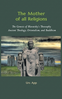 The Mother of All Religions: The Genesis of Blavatsky's Theosophy: Ancient Theology, Orientalism, and Buddhism - Urs App