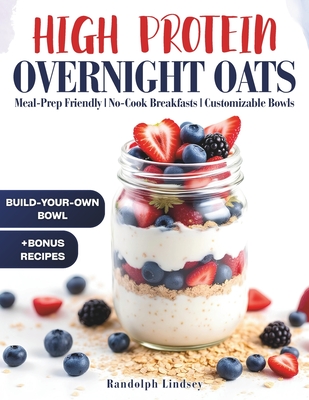 High Protein Overnight Oats: Delicious and Nutritious Recipes for Easy Meal Prep and Healthy Mornings - Randolph Lindsey