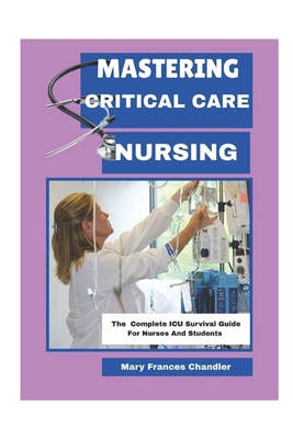 Mastering Critical Care Nursing: The Complete ICU Survival Guide For Nurses And Students - Mary Frances Chandler