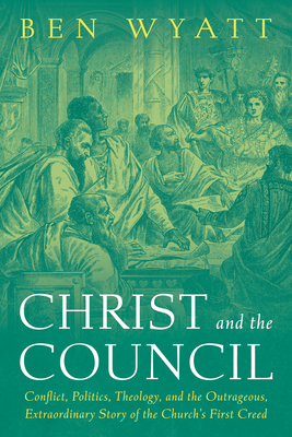 Christ and the Council: Conflict, Politics, Theology, and the Outrageous, Extraordinary Story of the Church's First Creed - Ben Wyatt