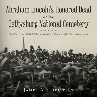 Abraham Lincoln's Honored Dead at The Gettysburg National Cemetery: Profiles of the 2,000 Soldiers with Names Preserved for Their Gravestones - James A. Christian