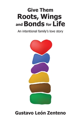 Give Them Roots, Wings and Bonds for Life: An Intentional Family's Love Story - Gustavo León Zenteno