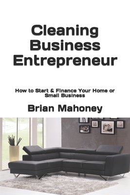 Cleaning Business Entrepreneur: How to Start & Finance Your Home or Small Business - Brian Mahoney