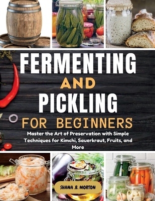 Fermenting and Pickling for Beginners: Master the Art of Preservation with Simple Techniques for Kimchi, Sauerkraut, Fruits, and More - Shana B. Morton