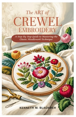 The Art of Crewel Embroidery: A Step-by-Step Guide to Mastering the Classic Needlework Technique - Kenneth M. Blackmer