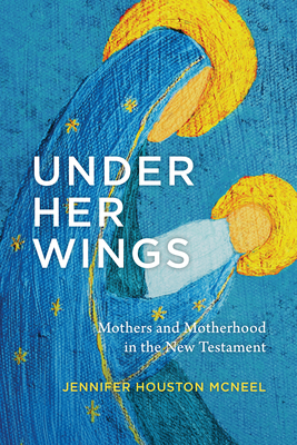 Under Her Wings: Mothers and Motherhood in the New Testament - Jennifer Houston Mcneel