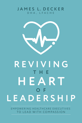 Reviving the Heart of Leadership: Empowering Healthcare Executives to Lead with Compassion - James L. Decker
