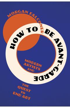 Coperta cărții 'How to Be Avant-Garde: Modern Artists and the Quest to End Art - Morgan Falconer'