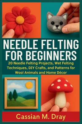 Needle Felting for Beginners: 20 Needle Felting Projects, Wet Felting Techniques, DIY Crafts, and Patterns for Wool Animals and Home Décor - Cassian M. Dray