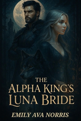 The Alpha King's Luna Bride: Bound by Fate, Torn by Desire - Emily Ava Norris