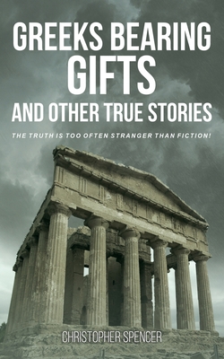 Greeks Bearing Gifts and Other True Stories: The Truth Is Too Often Stranger Than Fiction! - Christopher Spencer