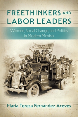 Freethinkers and Labor Leaders: Women, Social Change, and Politics in Modern Mexico - María Teresa Fernández Aceves