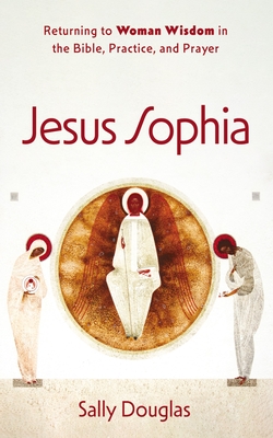 Jesus Sophia: Returning to Woman Wisdom in the Bible, Practice, and Prayer - Sally Douglas
