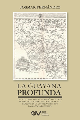 LA GUAYANA PROFUNDA. Las exploraciones a la Región Guayana, sus representaciones cartográficas y su impacto en la controversia por la Guayana Esequiba - Josmar Fernández