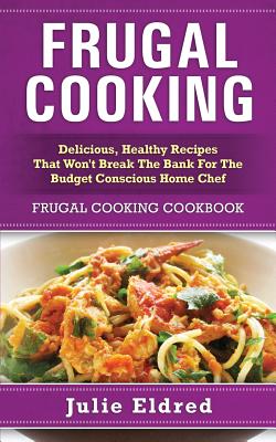 Frugal Cooking: Delicious, Healthy Recipes That Won't Break The Bank For The Budget Conscious Home Chef: Frugal Cooking Cookbook - Julie Eldred