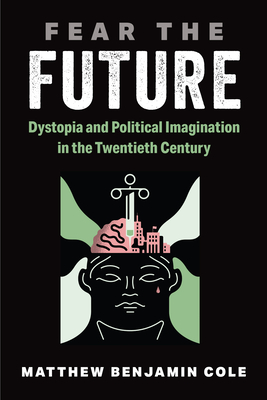 Fear the Future: Dystopia and Political Imagination in the Twentieth Century - Matthew Benjamin Cole