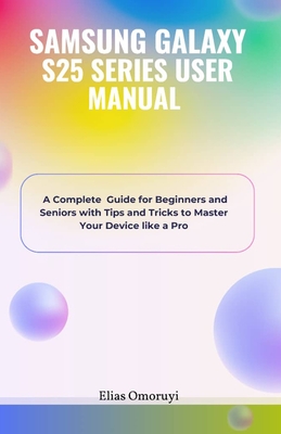 Samsung Galaxy S25 Series User Manual: A Complete Guide for Beginners and Seniors with Tips and Tricks to Master Your Device like a Pro - Elias Omoruyi