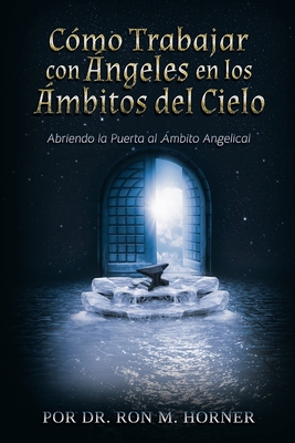 Cómo trabajar con ángeles en los ámbitos del Cielo: Abriendo la puerta al ámbito angelical - Ron M. Horner