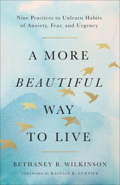 Coperta cărții 'A More Beautiful Way to Live: Nine Practices to Unlearn Habits of Anxiety, Fear, and Urgency - Bethaney B. Wilkinson'