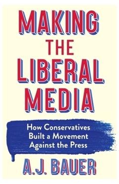 Coperta cărții 'Making the Liberal Media: How Conservatives Built a Movement Against the Press - A. J. Bauer'