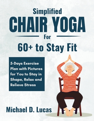 Simplified Chair Yoga for 60+ to Stay Fit: 5-Days Exercise Plan with Pictures for You to Stay in Shape, Relax and Relieve Stress - Michael D. Lucas