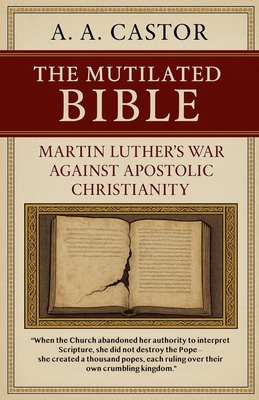 The Mutilated Bible: Martin Luther's War Against Apostolic Christianity - A. A. Castor