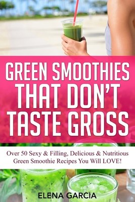 Green Smoothies That Don't Taste Gross: Over 50 Sexy & Filling, Delicious & Nutritious Green Smoothie Recipes You Will LOVE! - Elena Garcia