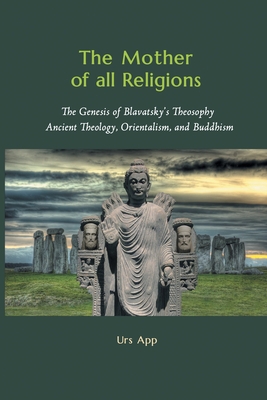 The Mother of All Religions: The Genesis of Blavatsky's Theosophy: Ancient Theology, Orientalism, and Buddhism - Urs App