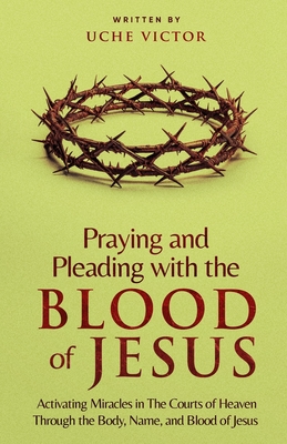 Praying and Pleading with the Blood of Jesus: Activating Miracles in The Courts of Heaven through the Body, Name, and Blood of Jesus - Uche Victor