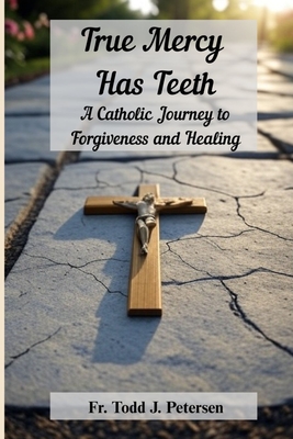 True Mercy Has Teeth: A Catholic Journey to Forgiveness and Healing - Todd J. Petersen