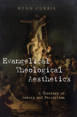 Evangelical Theological Aesthetics: A Theology of Beauty and Perception - Ryan Currie